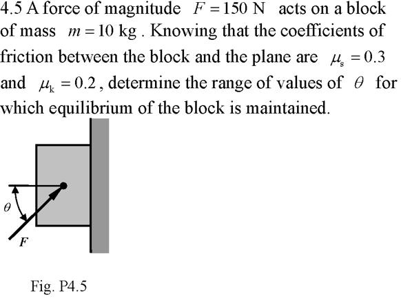 4.5 A force of magnitude F = 150 N acts on a block of mass m = 10 kg . Knowing that the coefficients of friction between the block and the plane are ?s = 0.3 and ?k = 0.2 , determine the range of values of ? for which equilibrium of the block is maintained.
Fig. P4.5