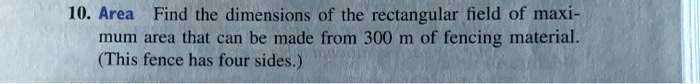 10. Area Find the dimensions of the rectangular field of maximum area that can be made from 300 m of fencing material. (This fence has four sides.)