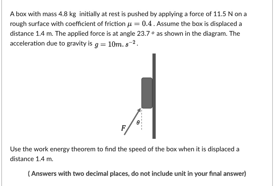 A box with mass 4.8 kg initially at rest is pushed by applying a force of 11.5 N on a
rough surface with coefficient of friction mu = 0.4. Assume the box is displaced a
distance 1.4 m. The applied force is at angle 23.7^circ as shown in the diagram. The
acceleration due to gravity is g = 10m. s^-2.
Use the work energy theorem to find the speed of the box when it is displaced a
distance 1.4 m.
(Answers with two decimal places, do not include unit in your final answer)