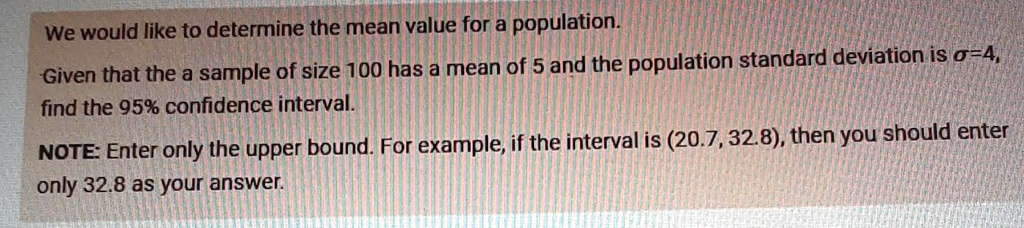 We would like to determine the mean value for a population.
Given that the a sample of size 100 has a mean of 5 and the population standard deviation is σ=4, 
find the 95% confidence interval.
NOTE: Enter only the upper bound. For example, if the interval is (20.7, 32.8), then you should enter
only 32.8 as your answer.