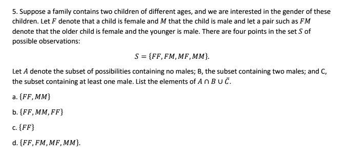 5. Suppose a family contains two children of different ages, and we are interested in the gender of these children. Let F denote that a child is female and M that the child is male and let a pair such as FM denote that the older child is female and the younger is male. There are four points in the set S of possible observations:
S = FF, FM, MF, MM.
Let A denote the subset of possibilities containing no males; B, the subset containing two males; and C, the subset containing at least one male. List the elements of A ? B ? ?.
a. FF, MM
b. FF, MM, FF
c. FF
d. FF, FM, MF, MM.