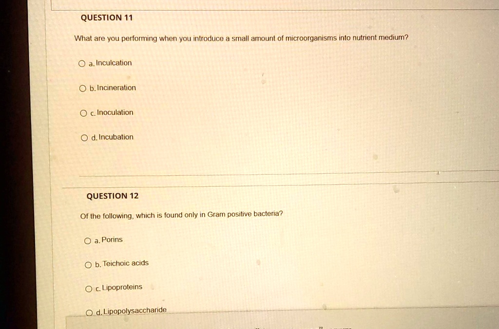 QUESTION 11
What are you performing when you introduce a small amount of microorganisms into nutrient medium?
a. Inculcation
b. Incineration
c. Inoculation
d. Incubation
QUESTION 12
Of the following, which is found only in Gram positive bacteria?
a. Porins
b. Teichoic acids
c. Lipoproteins
d. Lipopolysaccharide