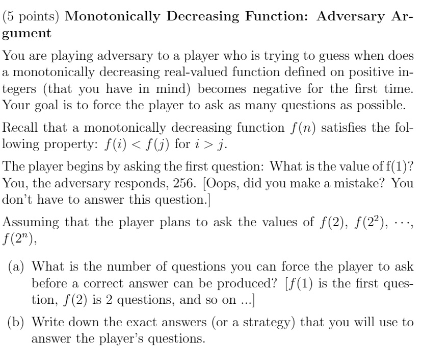 (5 points) Monotonically Decreasing Function: Adversary Argument
You are playing adversary to a player who is trying to guess when does
a monotonically decreasing real-valued function defined on positive integers (that you have in mind) becomes negative for the first time.
Your goal is to force the player to ask as many questions as possible.
Recall that a monotonically decreasing function f(n) satisfies the following property: f(i) < f(j) for i > j.
The player begins by asking the first question: What is the value of f(1)?
You, the adversary responds, 256. [Oops, did you make a mistake? You
don't have to answer this question.]
Assuming that the player plans to ask the values of f(2), f(2^2), ..., f(2^n),
(a) What is the number of questions you can force the player to ask
before a correct answer can be produced? [f(1) is the first question, f(2) is 2 questions, and so on...]
(b) Write down the exact answers (or a strategy) that you will use to
answer the player's questions.