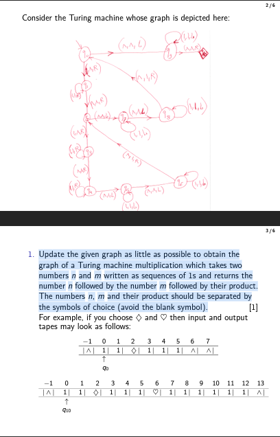 2 / 6
Consider the Turing machine whose graph is depicted here:
1. Update the given graph as little as possible to obtain the graph of a Turing machine multiplication which takes two numbers n and m written as sequences of 1 s and returns the number n followed by the number m followed by their product. The numbers n, m and their product should be separated by the symbols of choice (avoid the blank symbol).
[1] For example, if you choose ∇ and ∇ then input and output tapes may look as follows:

-1     0     1     2     3     4     5     6     7 

|∧|     1 |     1 |     0 |     1 |     1 |     1 |     ∧|     ∧| 

    ↑                            


-1     0     1     2     3     4     5     6     7     8     9     10     11     12     13 

|∧|     1 |     1 |     ∇|     1 |     1 |     1 |     8 |     1 |     1 |     1 |     1 |     1 |     1 |     ∧| 

    ↑                                                     

q10                                                    
