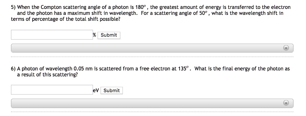 5) When the Compton scattering angle of a photon is 180º , the greatest amount of energy is transferred to the electron and the photon has a maximum shift in wavelength. For a scattering angle of 50º , what is the wavelength shift in terms of percentage of the total shift possible?

6) A photon of wavelength 0.05 nm is scattered from a free electron at 135º . What is the final energy of the photon as a result of this scattering?