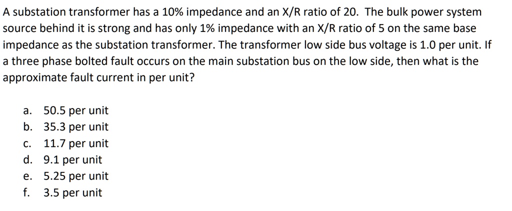 A substation transformer has a 10% impedance and an X/R ratio of 20. The bulk power system source behind it is strong and has only 1% impedance with an X/R ratio of 5 on the same base impedance as the substation transformer. The transformer low side bus voltage is 1.0 per unit. If a three phase bolted fault occurs on the main substation bus on the low side, then what is the approximate fault current in per unit?
a. 50.5 per unit
b. 35.3 per unit
c. 11.7 per unit
d. 9.1 per unit
e. 5.25 per unit
f. 3.5 per unit