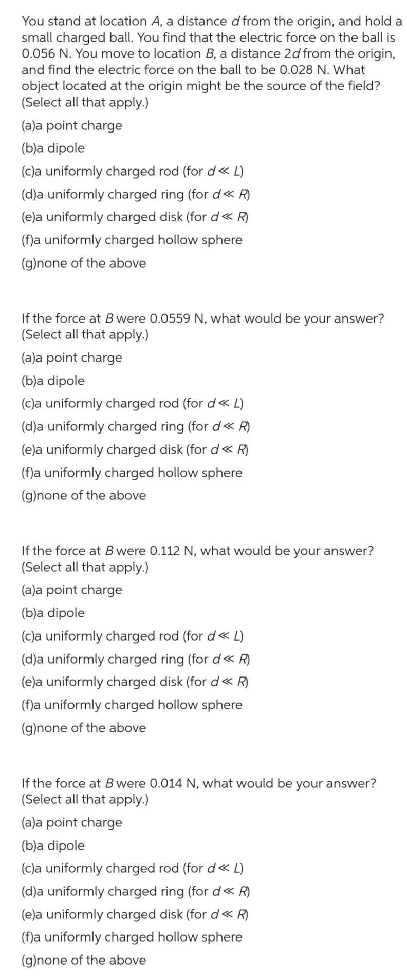 You stand at location A, a distance d from the origin, and hold a small charged ball. You find that the electric force on the ball is 0.056 N . You move to location B, a distance 2 d from the origin, and find the electric force on the ball to be 0.028 N . What object located at the origin might be the source of the field? (Select all that apply.)
(a)a point charge
(b)a dipole
(c)a uniformly charged rod (for d ≪ L )
(d)a uniformly charged ring (for d ≪ R )
(e)a uniformly charged disk (for d ≪ R )
(f)a uniformly charged hollow sphere
(g)none of the above

If the force at B were 0.0559 N , what would be your answer? (Select all that apply.)
(a)a point charge
(b)a dipole
(c)a uniformly charged rod (for d ≪ L )
(d)a uniformly charged ring (for d ≪ R )
(e)a uniformly charged disk (for d ≪ R )
(f)a uniformly charged hollow sphere
(g)none of the above

If the force at B were 0.112 N , what would be your answer?
(Select all that apply.)
(a)a point charge
(b)a dipole
(c)a uniformly charged rod (for d ≪ L )
(d)a uniformly charged ring (for d ≪ R )
(e)a uniformly charged disk (for d ≪ R )
(f)a uniformly charged hollow sphere
(g)none of the above

If the force at B were 0.014 N , what would be your answer? (Select all that apply.)
(a)a point charge
(b)a dipole
(c)a uniformly charged rod (for d ≪ L )
(d)a uniformly charged ring (for d ≪ R )
(e)a uniformly charged disk (for d ≪ R )
(f)a uniformly charged hollow sphere
(g)none of the above