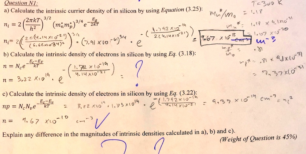Question N1:
a) Calculate the intrinsic currier density of in silicon by using Equation (3.25):
((2π kT)/(h^2))^3/2(mn^*mp^*)^3/4 e^-(Eg)/(2kT)
ni = 2
ni = 2 ((2×(1.4×10^-21))/((6.62×10^-34)^2))^3/2· (7.91×10^-61)^3/4· e^-((1.792×10^-19)/(2(4.14×10^-21)))
b) Calculate the intrinsic density of electrons in silicon by using Eq. (3.18):
n = Nc e^-(Ec - EF)/(kT)
n = 3.22 × 10^19· e^-((1.792 × 10^-19)/(4.14 × 10^-21))
c) Calculate the intrinsic density of electrons in silicon by using Eq. (3.22):
np = Nc Nv e^-(Ec - Ev)/(kT)
n = 9.67 × 10^10 cm^-3
Explain any difference in the magnitudes of intrinsic densities calculated in a), b) and c).
(Weight of Question is 45%)