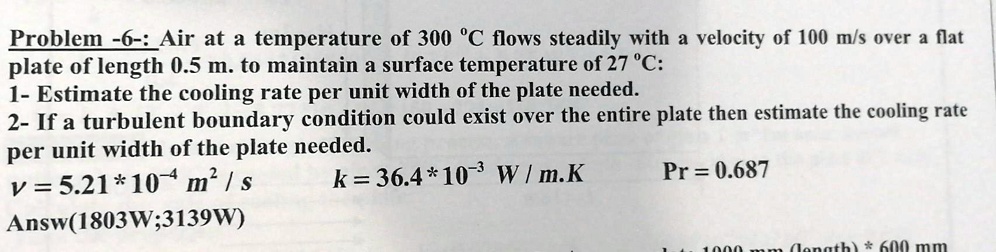 Problem -6-: Air at a temperature of 300 °C flows steadily with a velocity of 100 m/s over a flat plate of length 0.5 m. to maintain a surface temperature of 27 °C:
1- Estimate the cooling rate per unit width of the plate needed.
2- If a turbulent boundary condition could exist over the entire plate then estimate the cooling rate per unit width of the plate needed.
v = 5.21 * 10?? m² / s k = 36.4 * 10?³ W / m.K Pr = 0.687
Answ(1803W;3139W)