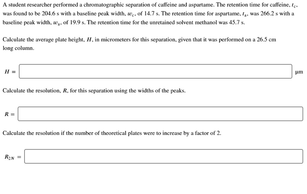 A student researcher performed a chromatographic separation of caffeine and aspartame. The retention time for caffeine, tc, was found to be 204.6 s with a baseline peak width, wc, of 14.7 s. The retention time for aspartame, ta, was 266.2 s with a baseline peak width, wa, of 19.9 s. The retention time for the unretained solvent methanol was 45.7 s.

Calculate the average plate height, H, in micrometers for this separation, given that it was performed on a 26.5 cm long column.

H =

Calculate the resolution, R, for this separation using the widths of the peaks.

R =

Calculate the resolution if the number of theoretical plates were to increase by a factor of 2.

R2N =