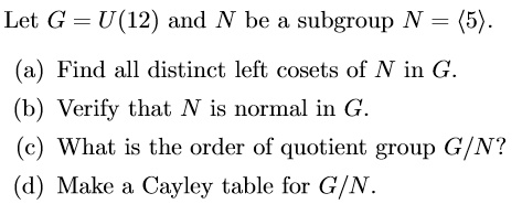 Let G = U(12) and N be a subgroup N = <5>.
(a) Find all distinct left cosets of N in G.
(b) Verify that N is normal in G.
(c) What is the order of quotient group G/N?
(d) Make a Cayley table for G/N.