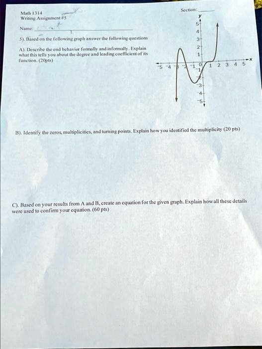 Math 1314
Writing Assignment #5
Name:
Section:
5). Based on the following graph answer the following questions
A). Describe the end behavior formally and informally. Explain
what this tells you about the degree and leading coefficient of its
function. (20pts)
B). Identify the zeros, multiplicities, and turning points. Explain how you identified the multiplicity (20 pts)
C). Based on your results from A and B, create an equation for the given graph. Explain how all these details
were used to confirm your equation. (60 pts)