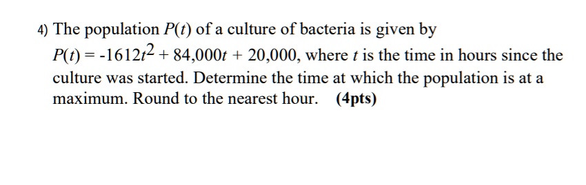 4) The population P(t) of a culture of bacteria is given by
P(t) = -1612t^2 + 84,000t + 20,000, where t is the time in hours since the
culture was started. Determine the time at which the population is at a
maximum. Round to the nearest hour.