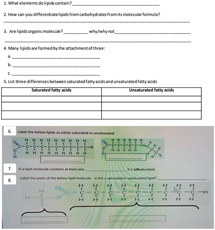 1. What elements do lipids contain?
2. How can you differentiate lipids from carbohydrates from its molecular formula?
3. Are lipids organic molecule?  why/why not 
4. Many lipids are formed by the attachment of three:
a.
b.
c.
5. List three differences between saturated fatty acids and unsaturated fatty acids
Saturated fatty acids Unsaturated fatty acids
6. Label the below lipids as either saturated or unsaturated.
7. If a lipid molecule contains at least one  it is UNsaturated.
8. Label the parts of the below lipid molecule. Is this a saturated or unsaturated lipid?