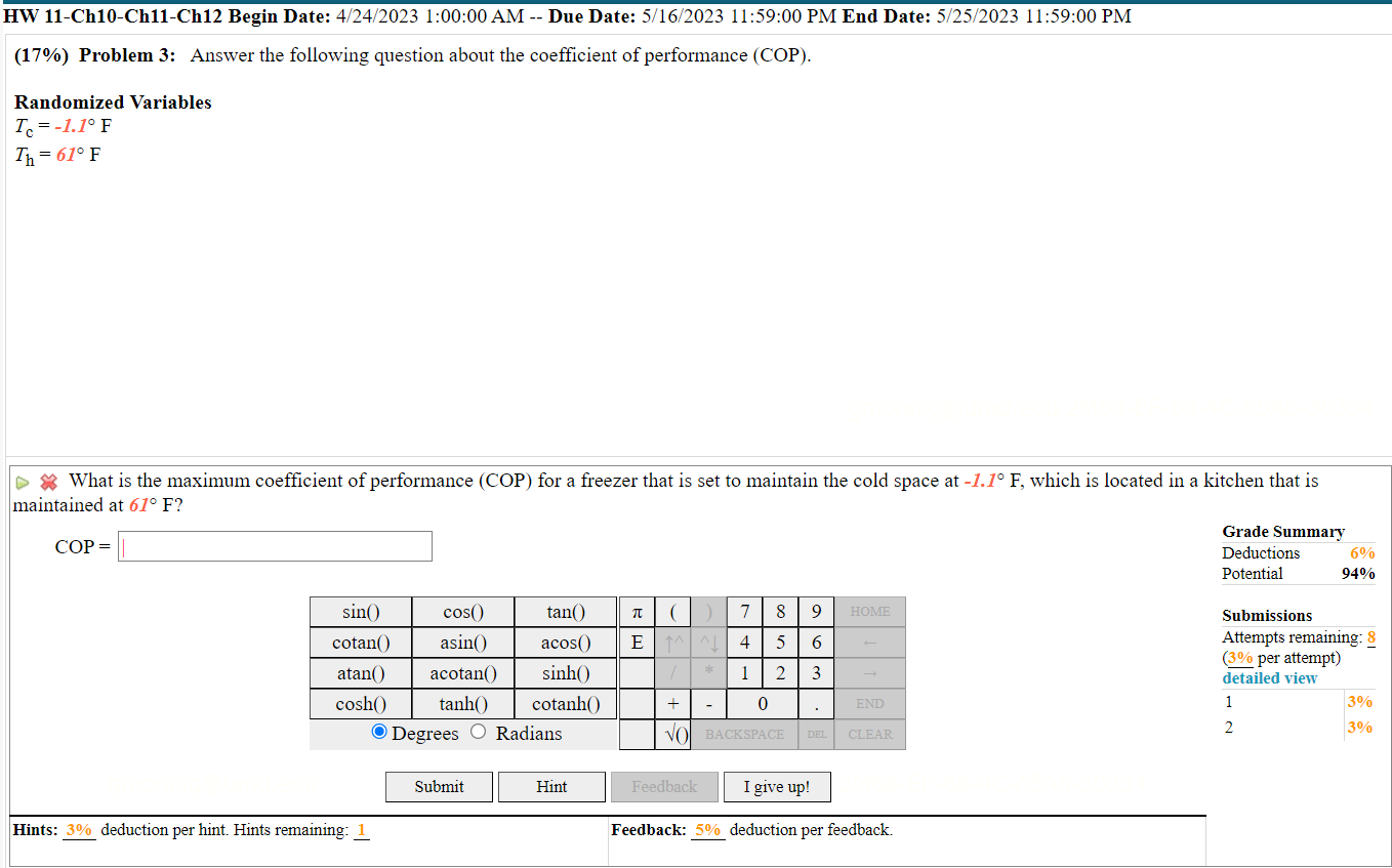 (17%) Problem 3: Answer the following question about the coefficient of performance (COP).
Randomized Variables
Tc = -1.1° F
Th = 61° F
What is the maximum coefficient of performance (COP) for a freezer that is set to maintain the cold space at -1.1° F, which is located in a kitchen that is maintained at 61° F?
COP =
