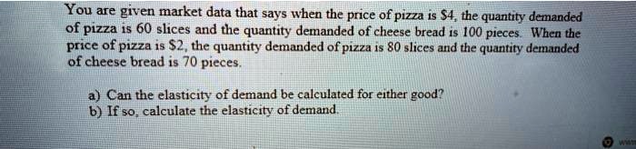 You are given market data that says when the price of pizza is 4, the quantity demanded
of pizza is 60 slices and the quantity demanded of cheese bread is 100 pieces. When the
price of pizza is2, the quantity demanded of pizza is 80 slices and the quantity demanded
of cheese bread is 70 pieces.
a) Can the elasticity of demand be calculated for either good?
b) If so, calculate the elasticity of demand.