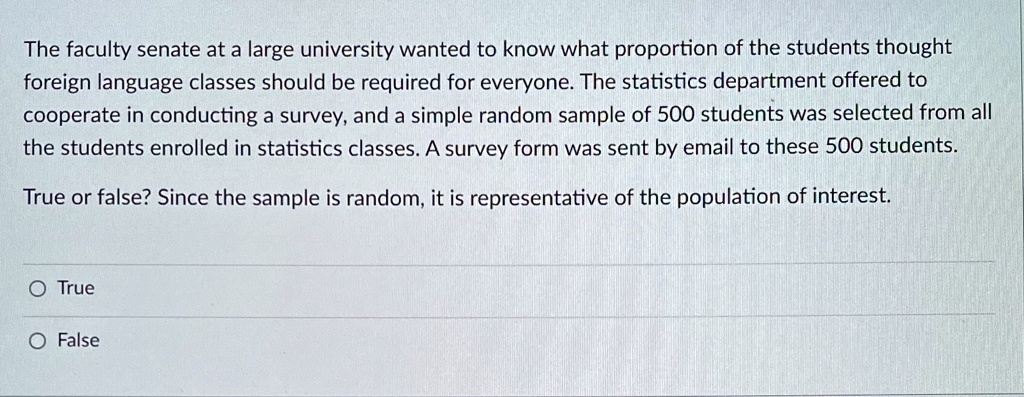 The faculty senate at a large university wanted to know what proportion of the students thought foreign language classes should be required for everyone. The statistics department offered to cooperate in conducting a survey, and a simple random sample of 500 students was selected from all the students enrolled in statistics classes. A survey form was sent by email to these 500 students.

True or false? Since the sample is random, it is representative of the population of interest.

True
False