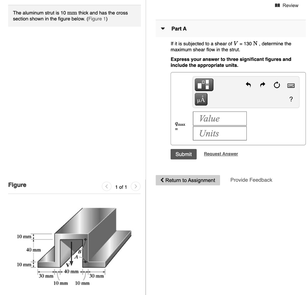 The aluminum strut is 10 mm thick and has the cross section shown in the figure below. (Figure 1)
Part A
If it is subjected to a shear of V = 130 N , determine the maximum shear flow in the strut.
Express your answer to three significant figures and include the appropriate units.
qmax =