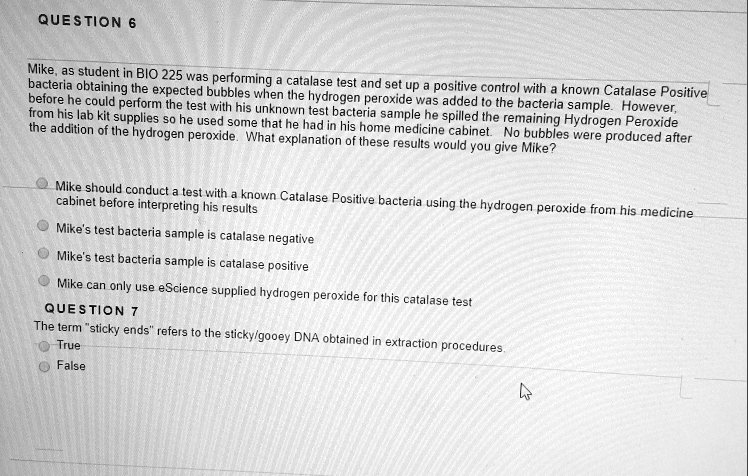 QUESTION 6
Mike, as student in BIO 225 was performing a catalase test and set up a positive control with a known Catalase Positive bacteria obtaining the expected bubbles when the hydrogen peroxide was added to the bacteria sample. However, before he could perform the test with his unknown test bacteria sample he spilled the remaining Hydrogen Peroxide from his lab kit supplies so he used some that he had in his home medicine cabinet. No bubbles were produced after the addition of the hydrogen peroxide. What explanation of these results would you give Mike?

Mike should conduct a test with a known Catalase Positive bacteria using the hydrogen peroxide from his medicine cabinet before interpreting his results
Mike's test bacteria sample is catalase negative
Mike's test bacteria sample is catalase positive
Mike can only use eScience supplied hydrogen peroxide for this catalase test

QUESTION 7
The term "sticky ends" refers to the sticky/gooey DNA obtained in extraction procedures.
True
False