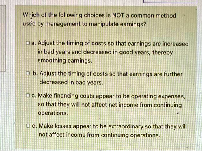Which of the following choices is NOT a common method
used by management to manipulate earnings?
a. Adjust the timing of costs so that earnings are increased
in bad years and decreased in good years, thereby
smoothing earnings.
b. Adjust the timing of costs so that earnings are further
decreased in bad years.
c. Make financing costs appear to be operating expenses,
so that they will not affect net income from continuing
operations.
d. Make losses appear to be extraordinary so that they will
not affect income from continuing operations.