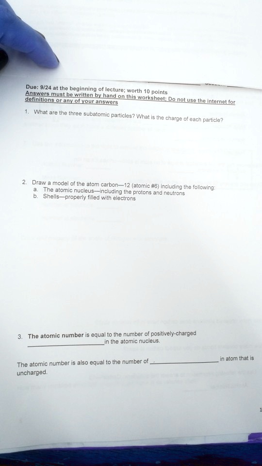 Due: 9/24 at the beginning of lecture; worth 10 points
Answers must be written by hand on this worksheet; Do not use the internet for
definitions or any of your answers

1. What are the three subatomic particles? What is the charge of each particle?

2. Draw a model of the atom carbon—12 (atomic #6) including the following:
a. The atomic nucleus—including the protons and neutrons
b. Shells—properly filled with electrons

3. The atomic number is equal to the number of positively-charged
 in the atomic nucleus.

The atomic number is also equal to the number of  in atom that is
uncharged.
