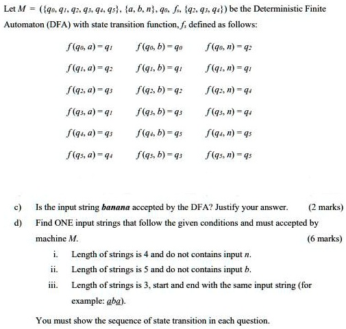 Let M = (q0, q1, q2, q3, q4, q5, a, b, n, q0, fs, q2, q3, q4) be the Deterministic Finite Automaton (DFA) with state transition function, fs defined as follows:
f(q0, a) = q1 f(q0, b) = q0 f(q0, n) = q2
f(q1, a) = q2 f(q1, b) = q1 f(q1, n) = q1
f(q2, a) = q3 f(q2, b) = q2 f(q2, n) = q4
f(q3, a) = q1 f(q3, b) = q3 f(q3, n) = q4
f(q4, a) = q3 f(q4, b) = q5 f(q4, n) = q5
f(q5, a) = q4 f(q5, b) = q3 f(q5, n) = q5
c) Is the input string banana accepted by the DFA? Justify your answer. (2 marks)
d) Find ONE input strings that follow the given conditions and must accepted by machine M. (6 marks)
i. Length of strings is 4 and do not contains input n.
ii. Length of strings is 5 and do not contains input b.
iii. Length of strings is 3, start and end with the same input string (for example: aba).
You must show the sequence of state transition in each question.