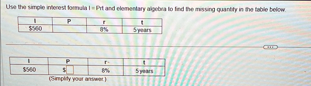 Use the simple interest formula I = Prt and elementary algebra to find the missing quantity in the table below.
560
P
8%
t
5 years
P
r560
8%
t
5 years
(Simplify your answer.)