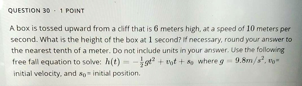 A box is tossed upward from a cliff that is 6 meters high, at a speed of 10 meters per second. What is the height of the box at 1 second? If necessary, round your answer to the nearest tenth of a meter. Do not include units in your answer. Use the following free fall equation to solve: h(t) = -1/2gt^2 + v0t + s0 where g = 9.8m/s^2, v0 = initial velocity, and s0 = initial position.