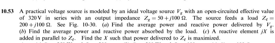 10.53 A practical voltage source is modeled by an ideal voltage source Vg with an open-circuited effective value of 320 V in series with an output impedance Zg = 50 + j100 Omega. The source feeds a load Zl = 200 + j100 Omega. See Fig. 10-30. (a) Find the average power and reactive power delivered by Vg. (b) Find the average power and reactive power absorbed by the load. (c) A reactive element jX is added in parallel to Zl. Find the X such that power delivered to Zl is maximized.