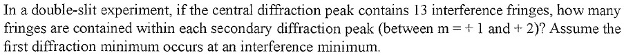 In a double-slit experiment, if the central diffraction peak contains 13 interference fringes, how many fringes are contained within each secondary diffraction peak (between m = + 1 and + 2)? Assume the first diffraction minimum occurs at an interference minimum.