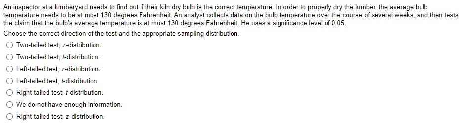 An inspector at a lumberyard needs to find out if their kiln dry bulb is the correct temperature. In order to properly dry the lumber, the average bulb
temperature needs to be at most 130 degrees Fahrenheit. An analyst collects data on the bulb temperature over the course of several weeks, and then tests
the claim that the bulb's average temperature is at most 130 degrees Fahrenheit. He uses a significance level of 0.05.
Choose the correct direction of the test and the appropriate sampling distribution.
Two-tailed test; z-distribution.
Two-tailed test; t-distribution.
Left-tailed test; z-distribution.
Left-tailed test; t-distribution.
Right-tailed test; t-distribution.
We do not have enough information.
Right-tailed test; z-distribution.