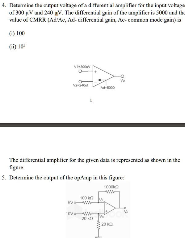 4. Determine the output voltage of a differential amplifier for the input voltage
of 300 µV and 240 µV. The differential gain of the amplifier is 5000 and the
value of CMRR (Ad/Ac, Ad- differential gain, Ac- common mode gain) is
(i) 100
(ii) 10^5
V1=300uV
+
Vo
V2=240uf
Ad=5000
1
The differential amplifier for the given data is represented as shown in the
figure.
5. Determine the output of the opAmp in this figure:
1000??
W
100 ??
5VWWW
10VWWW
20 ??
VA
VB
+
20 ??
Vo