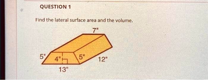 QUESTION 1
Find the lateral surface area and the volume.
7"
5"
4"
5"
12"
13"
