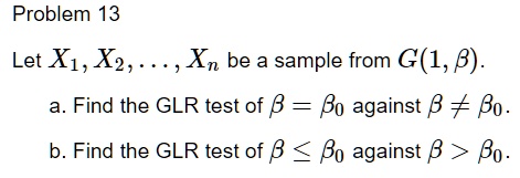 Problem 13
Let X1, X2, …, Xn be a sample from G(1, β).
a. Find the GLR test of β = β0 against β≠β0.
b. Find the GLR test of β≤β0 against β > β0.