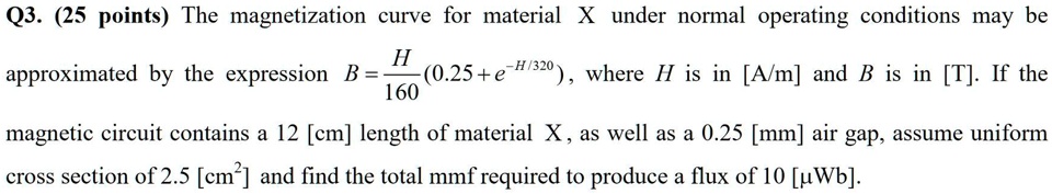 Q3. (25 points) The magnetization curve for material X under normal operating conditions may be approximated by the expression B = (H)/(160)(0.25 + e^-H/320), where H is in [A/m] and B is in [T]. If the magnetic circuit contains a 12 [cm] length of material X, as well as a 0.25 [mm] air gap, assume uniform cross section of 2.5 [cm^2] and find the total mmf required to produce a flux of 10 [µWb].