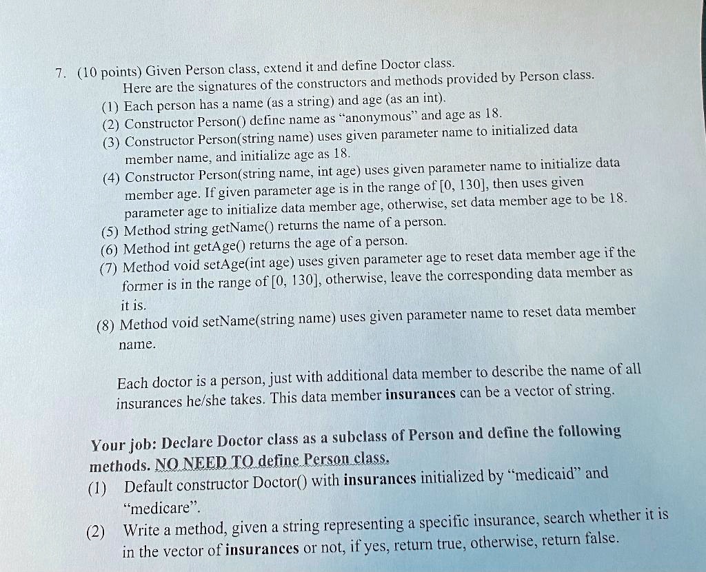 7. (10 points) Given Person class, extend it and define Doctor class.
Here are the signatures of the constructors and methods provided by Person class.
(1) Each person has a name (as a string) and age (as an int).
(2) Constructor Person() define name as "anonymous" and age as 18.
(3) Constructor Person(string name) uses given parameter name to initialized data
member name, and initialize age as 18.
(4) Constructor Person(string name, int age) uses given parameter name to initialize data
member age. If given parameter age is in the range of [0, 130], then uses given
parameter age to initialize data member age, otherwise, set data member age to be 18.
(5) Method string getName() returns the name of a person.
(6) Method int getAge() returns the age of a person.
(7) Method void setAge(int age) uses given parameter age to reset data member age if the
former is in the range of [0, 130], otherwise, leave the corresponding data member as
it is.
(8) Method void setName(string name) uses given parameter name to reset data member
name.

Each doctor is a person, just with additional data member to describe the name of all
insurances he/she takes. This data member insurances can be a vector of string.

Your job: Declare Doctor class as a subclass of Person and define the following
methods. NO NEED TO define Person class.
(1) Default constructor Doctor() with insurances initialized by "medicaid" and
"medicare".
(2) Write a method, given a string representing a specific insurance, search whether it is
in the vector of insurances or not, if yes, return true, otherwise, return false.