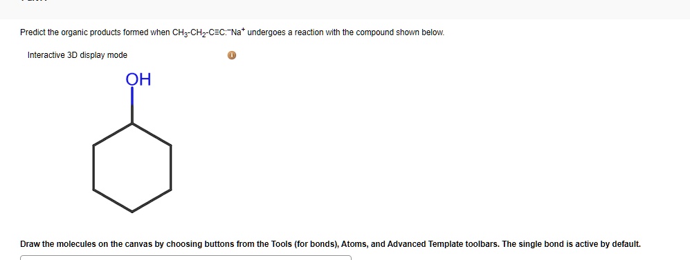 Predict the organic products formed when CH3-CH2-C?C:?Na? undergoes a reaction with the compound shown below.
Interactive 3D display mode
OH
Draw the molecules on the canvas by choosing buttons from the Tools (for bonds), Atoms, and Advanced Template toolbars. The single bond is active by default.