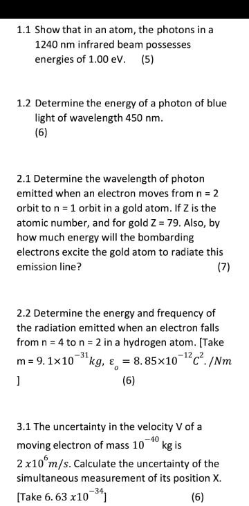 1.1 Show that in an atom, the photons in a 1240 nm infrared beam possesses energies of 1.00 eV. (5)

1.2 Determine the energy of a photon of blue light of wavelength 450 nm.
(6)

2.1 Determine the wavelength of photon emitted when an electron moves from n = 2 orbit to n = 1 orbit in a gold atom. If Z is the atomic number, and for gold Z = 79. Also, by how much energy will the bombarding electrons excite the gold atom to radiate this emission line? (7)

2.2 Determine the energy and frequency of the radiation emitted when an electron falls from n = 4 to n = 2 in a hydrogen atom. [Take m = 9. 1x10   #8315;   #179;   #185;kg,    #949;   #8336; = 8. 85x10   #8315;   #185;   #178;C   #178;./Nm ] (6)

3.1 The uncertainty in the velocity V of a moving electron of mass 10   #8315;   #8308;   #8304; kg is 2 x10   #8310;m/s. Calculate the uncertainty of the simultaneous measurement of its position X. [Take 6. 63 x10   #8315;   #179;   #8308;] (6)
