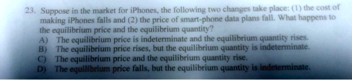 23. Suppose in the market for iPhones, the following two changes take place: (1) the cost of
making iPhones falls and (2) the price of smart-phone data plans fall. What happens to
the equilibrium price and the equilibrium quantity?
A) The equilibrium price is indeterminate and the equilibrium quantity rises.
B) The equilibrium price rises, but the equilibrium quantity is indeterminate.
C) The equilibrium price and the equilibrium quantity rise.
D) The equilibrium price falls, but the equilibrium quantity is indeterminate.