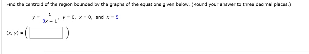 Find the centroid of the region bounded by the graphs of the equations given below. (Round your answer to three decimal places.)
y = 1 / (3x + 1), y = 0, x = 0, and x = 5
(x?, y?) =