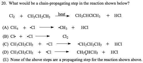 20. What would be a chain-propagating step in the reaction shown below?
Cl2 + CH3CH2CH3 —heat—> CH3CHClCH3 + HCl
(A) CH4 + .Cl —> .CH3 + HCl
(B) Cl. + .Cl —> Cl2
(C) CH3CH2CH3 + .Cl —> .CH2CH2CH3 + HCl
(D) CH3CH2CH3 + .Cl —> CH3.CHCH3 + HCl
(E) None of the above steps are a propagating step for the reaction shown above.