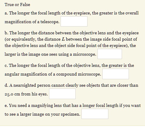 True or False
a. The longer the focal length of the eyepiece, the greater is the overall magnification of a telescope.
b. The longer the distance between the objective lens and the eyepiece (or equivalently, the distance L between the image side focal point of the objective lens and the object side focal point of the eyepiece), the larger is the image one sees using a microscope.
c. The longer the focal length of the objective lens, the greater is the angular magnification of a compound microscope.
d. A nearsighted person cannot clearly see objects that are closer than 25.0 cm from his eyes.
e. You need a magnifying lens that has a longer focal length if you want to see a larger image on your specimen.