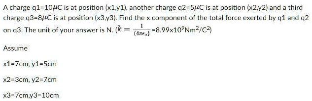 A charge q1=10mu C is at position (x1,y1), another charge q2=5mu C is at position (x2,y2) and a third charge q3=8mu C is at position (x3,y3). Find the x component of the total force exerted by q1 and q2 on q3. The unit of your answer is N. (k = frac1(4pi epsilon0) = 8.99 	imes 10^9 Nm^2/C^2)

Assume
x1=7cm, y1=5cm
x2=3cm, y2=7cm
x3=7cm,y3=10cm