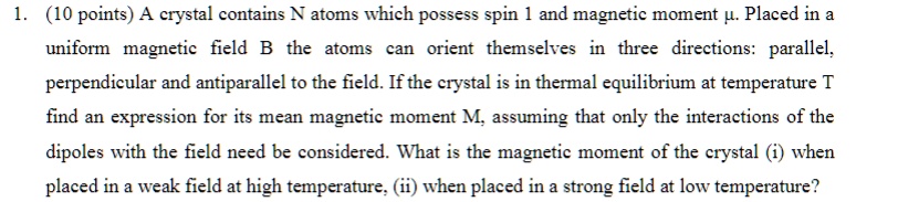 1. (10 points) A crystal contains N atoms which possess spin 1 and magnetic moment μ. Placed in a
uniform magnetic field B the atoms can orient themselves in three directions: parallel,
perpendicular and antiparallel to the field. If the crystal is in thermal equilibrium at temperature T
find an expression for its mean magnetic moment M, assuming that only the interactions of the
dipoles with the field need be considered. What is the magnetic moment of the crystal (i) when
placed in a weak field at high temperature, (ii) when placed in a strong field at low temperature?