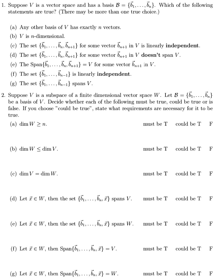 1. Suppose V is a vector space and has a basis ? = b?, . . . , b?. Which of the following statements are true? (There may be more than one true choice.)
(a) Any other basis of V has exactly n vectors.
(b) V is n-dimensional.
(c) The set b?, . . . , b?, b??? for some vector b??? in V is linearly independent.
(d) The set b?, . . . , b?, b??? for some vector b??? in V doesn't span V.
(e) The Spanb?, . . . , b?, b??? = V for some vector b??? in V.
(f) The set b?, . . . , b??? is linearly independent.
(g) The set b?, . . . , b??? spans V.
2. Suppose V is a subspace of a finite dimensional vector space W. Let ? = b?, . . . , b? be a basis of V. Decide whether each of the following must be true, could be true or is false. If you choose "could be true", state what requirements are necessary for it to be true.
(a) dim W ? n. must be T could be T F
(b) dim W ? dim V. must be T could be T F
(c) dim V = dim W. must be T could be T F
(d) Let x? ? W, then the set b?, . . . , b?, x? spans V. must be T could be T F
(e) Let x? ? W, then the set b?, . . . , b?, x? spans W. must be T could be T F
(f) Let x? ? W, then Spanb?, . . . , b?, x? = V. must be T could be T F
(g) Let x? ? W, then Spanb?, . . . , b?, x? = W. must be T could be T F