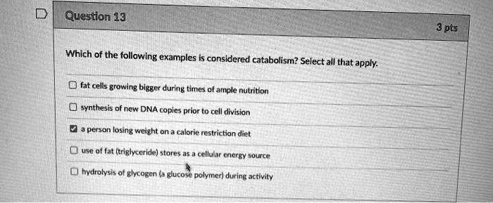 Which of the following examples is considered catabolism? Select all that apply.
fat cells growing bigger during times of ample nutrition
synthesis of new DNA copies prior to cell division
a person losing weight on a calorie restriction diet
use of fat (triglyceride) stores as a cellular energy source
hydrolysis of glycogen (a glucose polymer) during activity