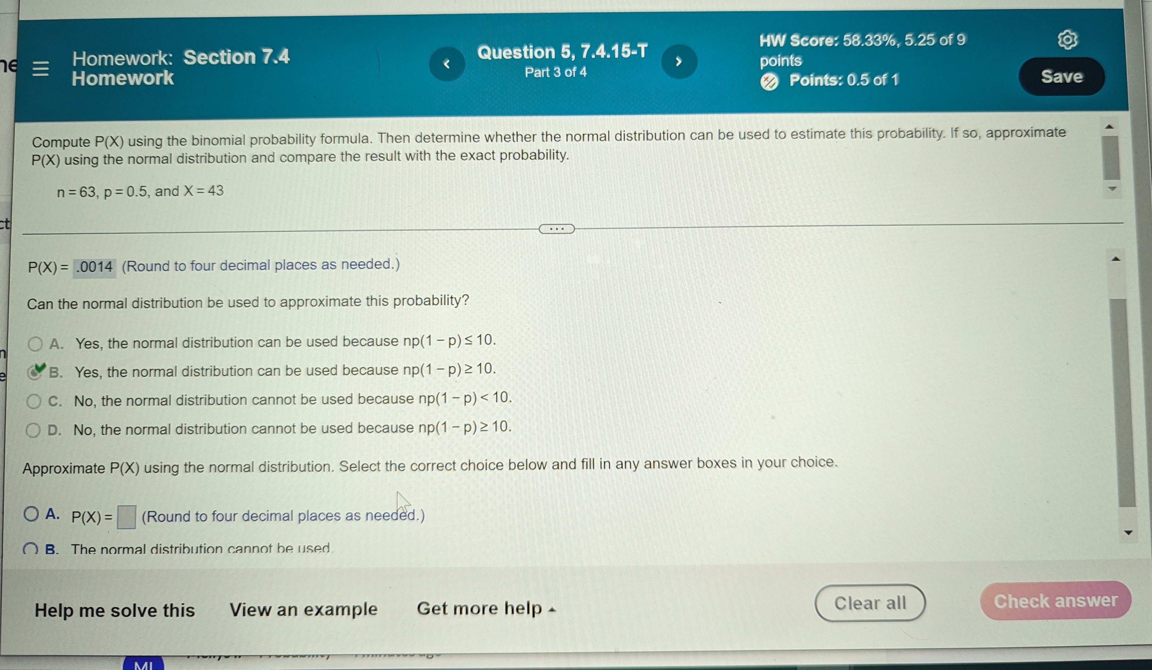 Compute P(X) using the binomial probability formula. Then determine whether the normal distribution can be used to estimate this probability. If so, approximate P(X) using the normal distribution and compare the result with the exact probability.
n = 63, p = 0.5, and X = 43
P(X) = .0014 (Round to four decimal places as needed.)
Can the normal distribution be used to approximate this probability?
A. Yes, the normal distribution can be used because np(1 - p) ? 10.
B. Yes, the normal distribution can be used because np(1 - p) ? 10.
C. No, the normal distribution cannot be used because np(1 - p) < 10.
D. No, the normal distribution cannot be used because np(1 - p) ? 10.
Approximate P(X) using the normal distribution. Select the correct choice below and fill in any answer boxes in your choice.
A. P(X) = (Round to four decimal places as needed.)
B. The normal distribution cannot be used.
