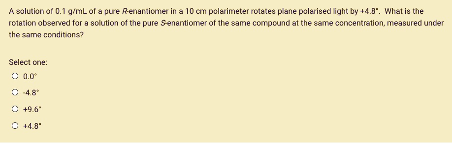 A solution of 0.1 g/mL of a pure R-enantiomer in a 10 cm polarimeter rotates plane polarised light by +4.8°. What is the rotation observed for a solution of the pure S-enantiomer of the same compound at the same concentration, measured under the same conditions?

Select one:
0.0°
-4.8°
+9.6°
+4.8°