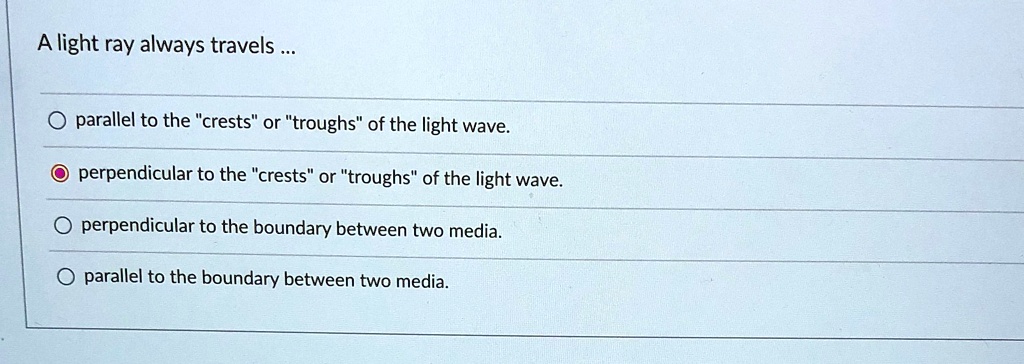 A light ray always travels ...

parallel to the "crests" or "troughs" of the light wave.

perpendicular to the "crests" or "troughs" of the light wave.

perpendicular to the boundary between two media.

parallel to the boundary between two media.