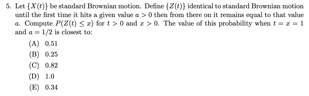 5. Let X(t) be standard Brownian motion. Define Z(t) identical to standard Brownian motion until the first time it hits a given value a > 0 then from there on it remains equal to that value a. Compute P(Z(t) ? x) for t > 0 and x > 0. The value of this probability when t = x = 1 and a = 1/2 is closest to:
(A) 0.51
(B) 0.25
(C) 0.82
(D) 1.0
(E) 0.34